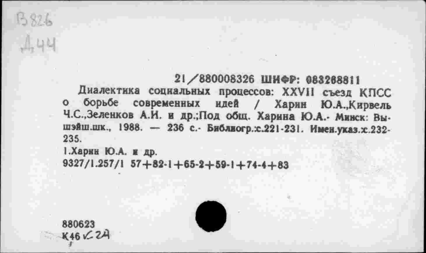 ﻿21/880008326 ШИФР: 083288811
Диалектика социальных процессов: XXVII съезд КПСС о борьбе современных идей / Харин Ю.А.,Кирвель Ч.С.,Зеленков А.И. и др.;Под общ. Харина Ю.А.- Минск: Вы-шэйш.шк., 1988. — 236 с.- Библиогр.х.221-231. Имен.указ.х.232-235.
I.Харин Ю.А. и др.
9327/1.257/1 57+82-1 +65-2+59-1 +74-4+83
880623
К4б/:гЛ
/